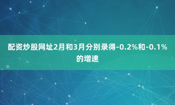 配资炒股网址2月和3月分别录得-0.2%和-0.1%的增速