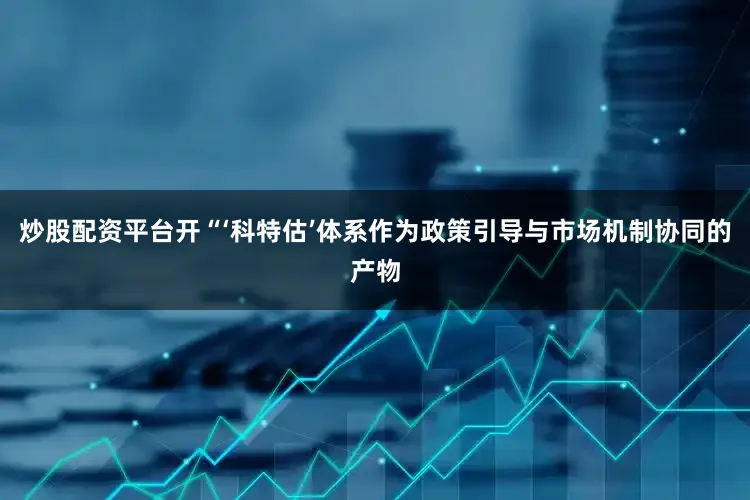 炒股配资平台开“‘科特估’体系作为政策引导与市场机制协同的产物