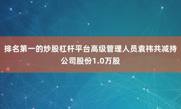 排名第一的炒股杠杆平台高级管理人员袁祎共减持公司股份1.0万股
