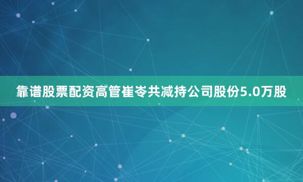 靠谱股票配资高管崔岺共减持公司股份5.0万股