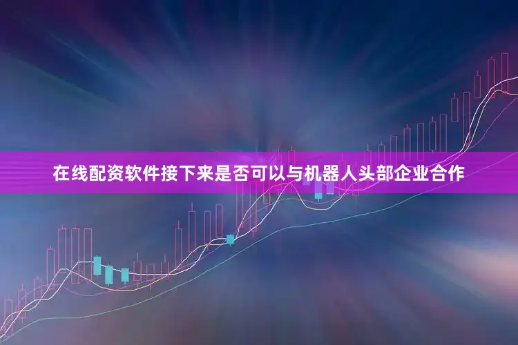 在线配资软件接下来是否可以与机器人头部企业合作