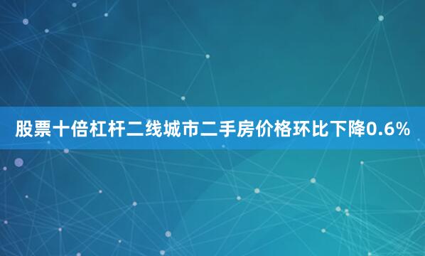 股票十倍杠杆二线城市二手房价格环比下降0.6%